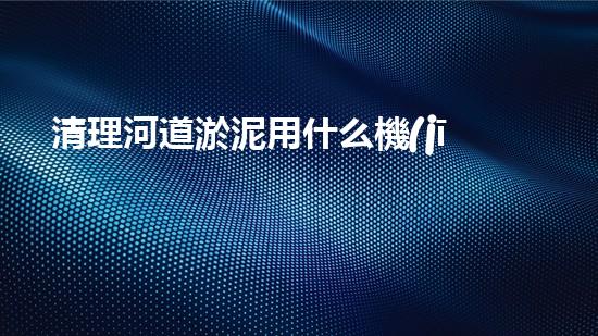 清理河道淤泥用什么機(jī)器好清淤工程技術(shù)革新：如何提升施工效率與安全性？